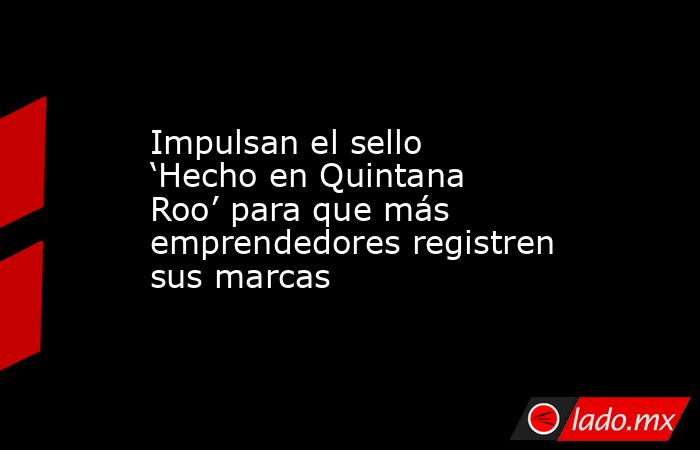 Impulsan el sello ‘Hecho en Quintana Roo’ para que más emprendedores registren sus marcas. Noticias en tiempo real