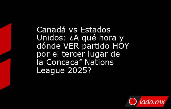 Canadá vs Estados Unidos: ¿A qué hora y dónde VER partido HOY por el tercer lugar de la Concacaf Nations League 2025?. Noticias en tiempo real