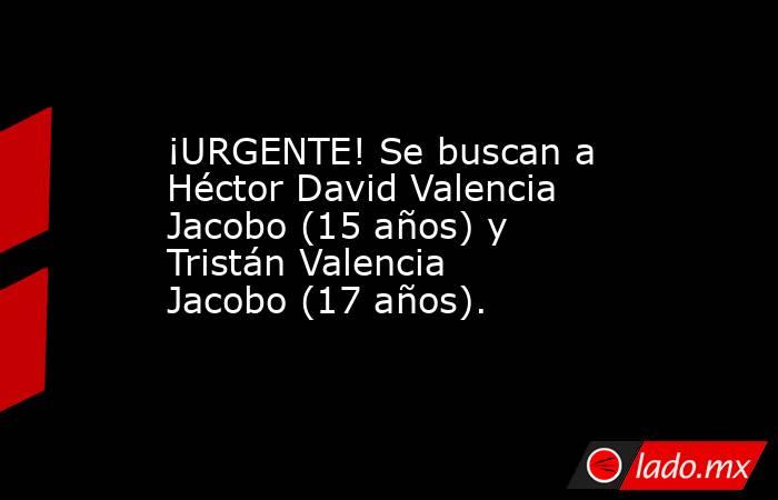 ¡URGENTE! Se buscan a Héctor David Valencia Jacobo (15 años) y Tristán Valencia Jacobo (17 años).. Noticias en tiempo real