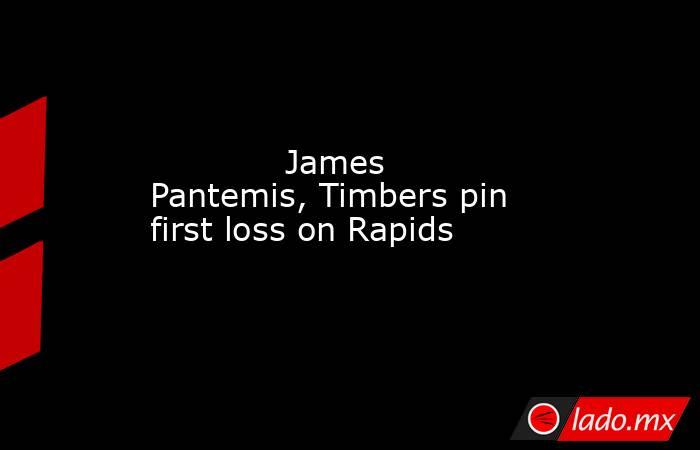             James Pantemis, Timbers pin first loss on Rapids        . Noticias en tiempo real