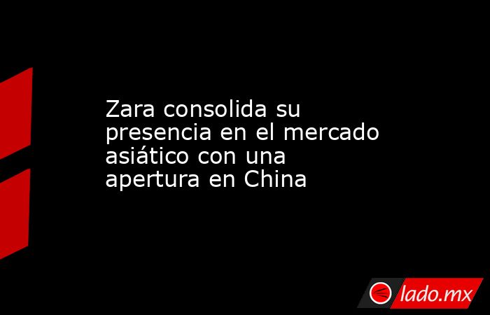 Zara consolida su presencia en el mercado asiático con una apertura en China. Noticias en tiempo real