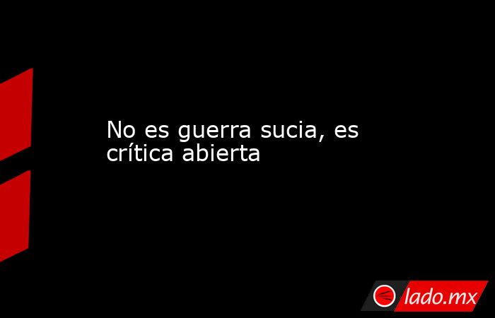 No es guerra sucia, es crítica abierta. Noticias en tiempo real