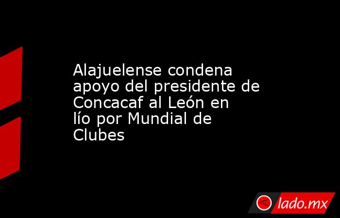 Alajuelense condena apoyo del presidente de Concacaf al León en lío por Mundial de Clubes. Noticias en tiempo real
