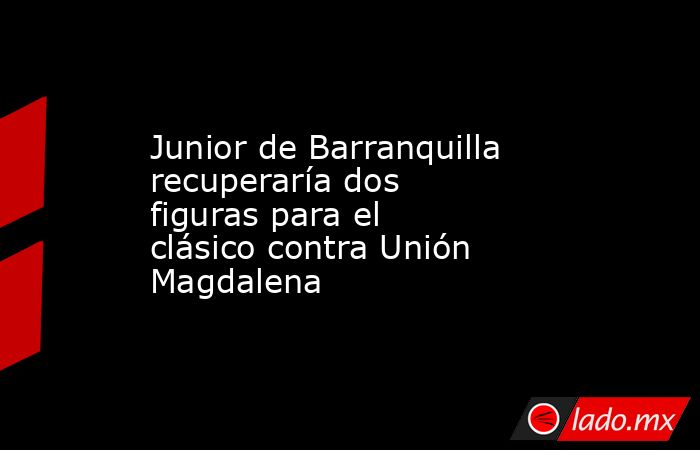 Junior de Barranquilla recuperaría dos figuras para el clásico contra Unión Magdalena. Noticias en tiempo real