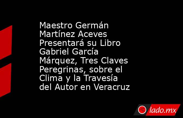 Maestro Germán Martínez Aceves Presentará su Libro Gabriel García Márquez, Tres Claves Peregrinas, sobre el Clima y la Travesía del Autor en Veracruz. Noticias en tiempo real