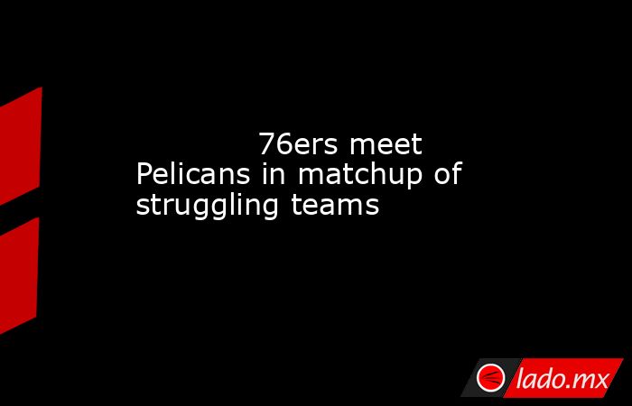             76ers meet Pelicans in matchup of struggling teams         . Noticias en tiempo real