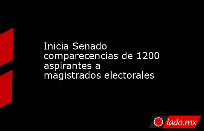 Inicia Senado comparecencias de 1200 aspirantes a magistrados electorales. Noticias en tiempo real