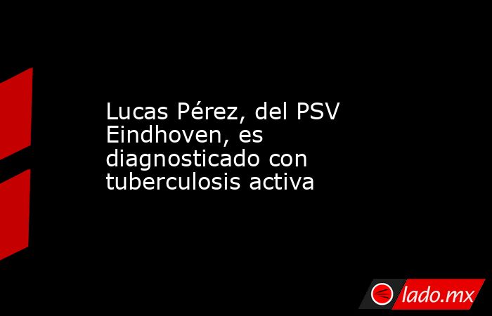 Lucas Pérez, del PSV Eindhoven, es diagnosticado con tuberculosis activa. Noticias en tiempo real