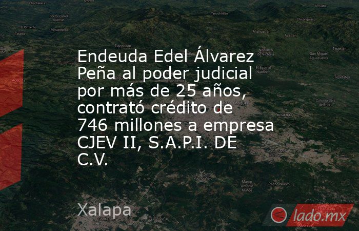 Endeuda Edel Álvarez Peña al poder judicial por más de 25 años, contrató crédito de 746 millones a empresa CJEV II, S.A.P.I. DE C.V.. Noticias en tiempo real
