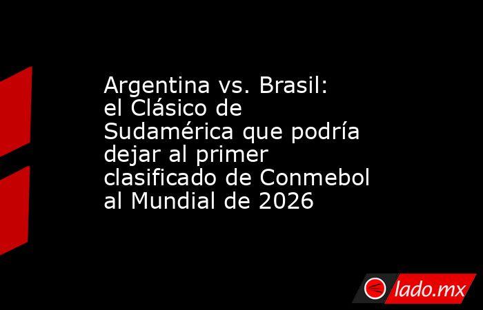 Argentina vs. Brasil: el Clásico de Sudamérica que podría dejar al primer clasificado de Conmebol al Mundial de 2026. Noticias en tiempo real