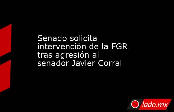 Senado solicita intervención de la FGR tras agresión al senador Javier Corral. Noticias en tiempo real