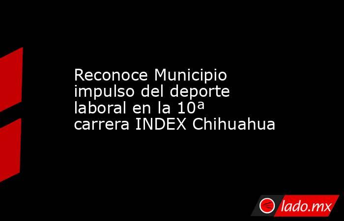 Reconoce Municipio impulso del deporte laboral en la 10ª carrera INDEX Chihuahua. Noticias en tiempo real