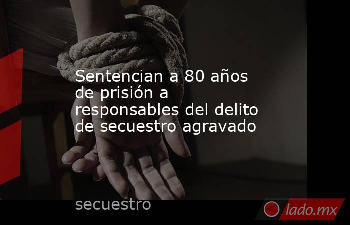 Sentencian a 80 años de prisión a responsables del delito de secuestro agravado. Noticias en tiempo real