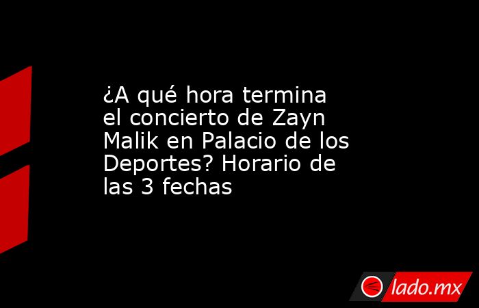 ¿A qué hora termina el concierto de Zayn Malik en Palacio de los Deportes? Horario de las 3 fechas. Noticias en tiempo real