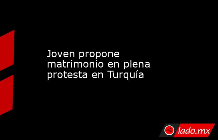 Joven propone matrimonio en plena protesta en Turquía. Noticias en tiempo real