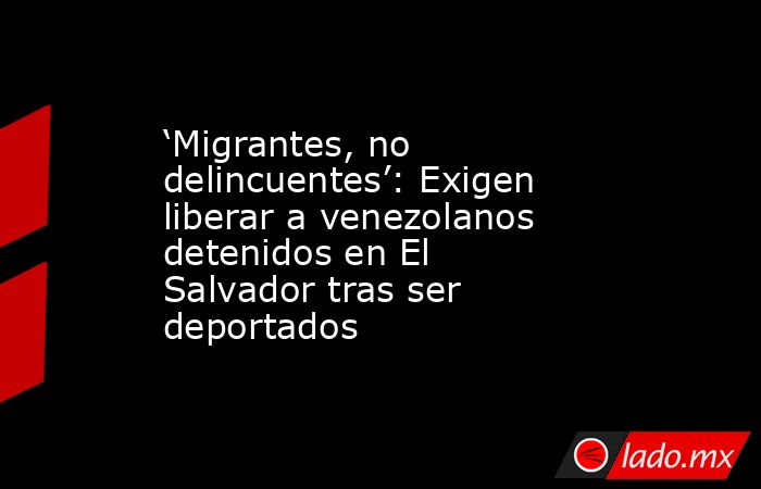 ‘Migrantes, no delincuentes’: Exigen liberar a venezolanos detenidos en El Salvador tras ser deportados. Noticias en tiempo real