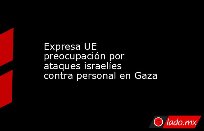 Expresa UE preocupación por ataques israelíes contra personal en Gaza. Noticias en tiempo real