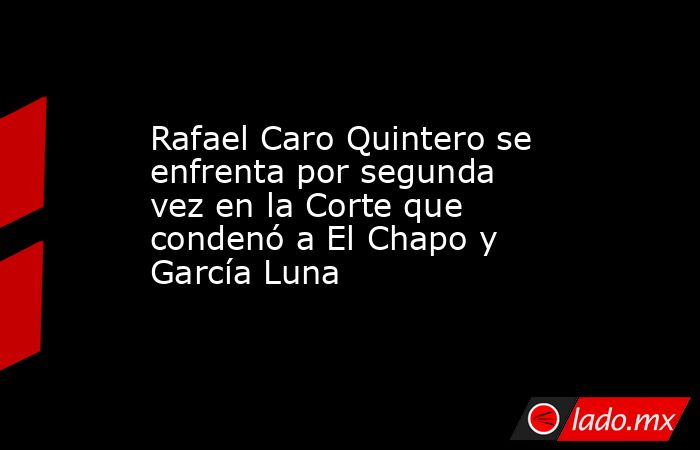 Rafael Caro Quintero se enfrenta por segunda vez en la Corte que condenó a El Chapo y García Luna . Noticias en tiempo real