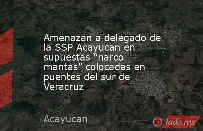 Amenazan a delegado de la SSP Acayucan en supuestas “narco mantas” colocadas en puentes del sur de Veracruz. Noticias en tiempo real