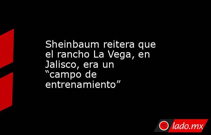 Sheinbaum reitera que el rancho La Vega, en Jalisco, era un “campo de entrenamiento”. Noticias en tiempo real