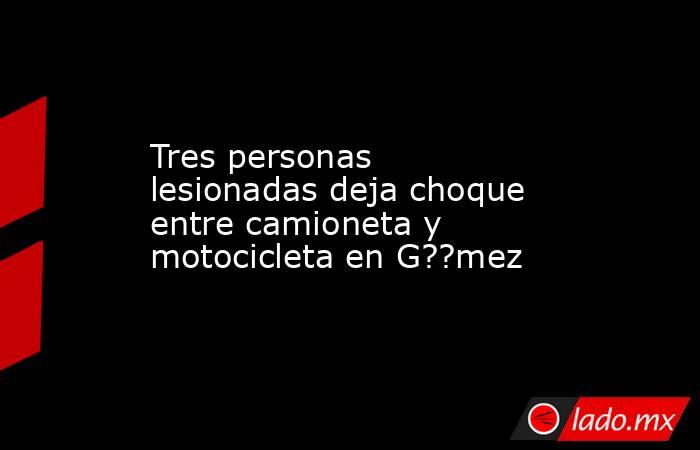 Tres personas lesionadas deja choque entre camioneta y motocicleta en G??mez. Noticias en tiempo real