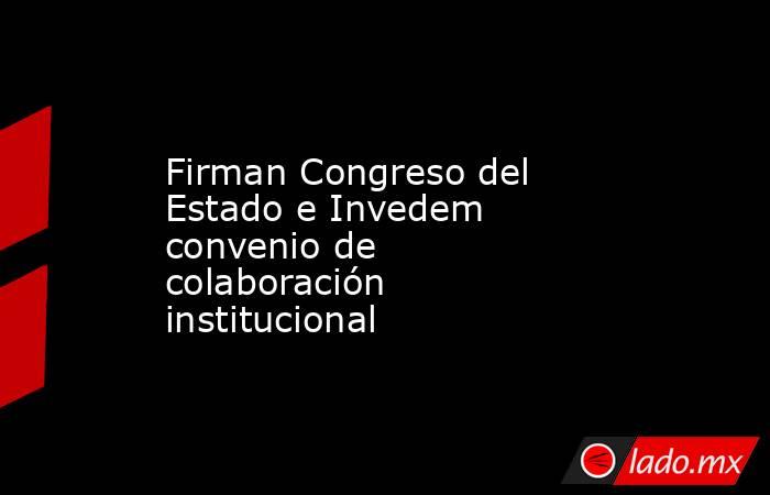 Firman Congreso del Estado e Invedem convenio de colaboración institucional. Noticias en tiempo real