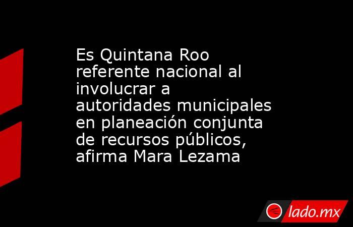 Es Quintana Roo referente nacional al involucrar a autoridades municipales en planeación conjunta de recursos públicos, afirma Mara Lezama. Noticias en tiempo real