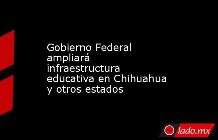Gobierno Federal ampliará infraestructura educativa en Chihuahua y otros estados. Noticias en tiempo real
