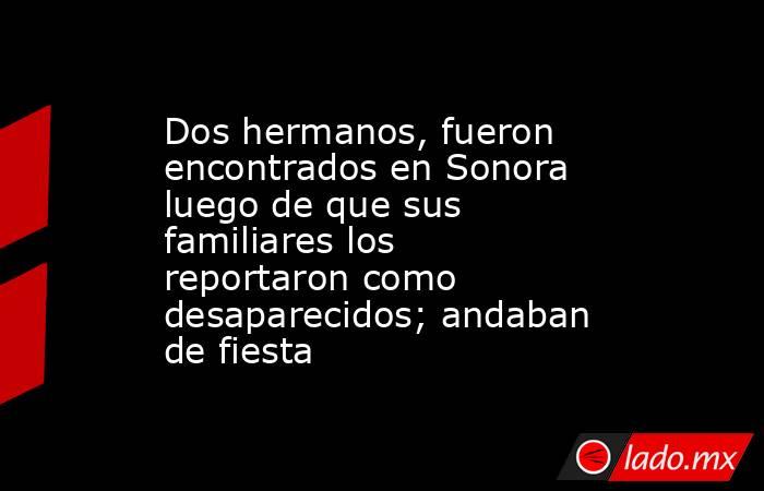 Dos hermanos, fueron encontrados en Sonora luego de que sus familiares los reportaron como desaparecidos; andaban de fiesta. Noticias en tiempo real