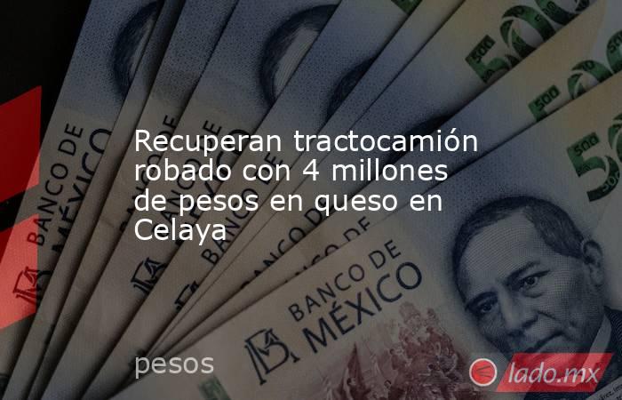 Recuperan tractocamión robado con 4 millones de pesos en queso en Celaya. Noticias en tiempo real