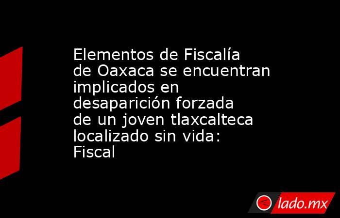 Elementos de Fiscalía de Oaxaca se encuentran implicados en desaparición forzada de un joven tlaxcalteca localizado sin vida: Fiscal. Noticias en tiempo real