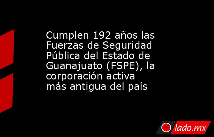 Cumplen 192 años las Fuerzas de Seguridad Pública del Estado de Guanajuato (FSPE), la corporación activa más antigua del país. Noticias en tiempo real