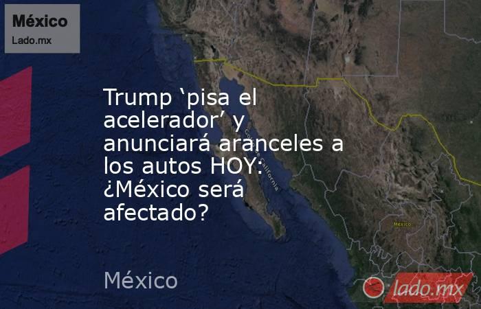 Trump ‘pisa el acelerador’ y anunciará aranceles a los autos HOY: ¿México será afectado?. Noticias en tiempo real