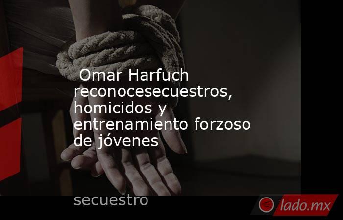  Omar Harfuch reconocesecuestros, homicidos y entrenamiento forzoso de jóvenes . Noticias en tiempo real
