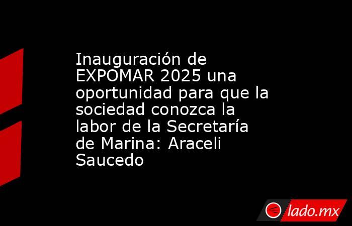 Inauguración de EXPOMAR 2025 una oportunidad para que la sociedad conozca la labor de la Secretaría de Marina: Araceli Saucedo. Noticias en tiempo real