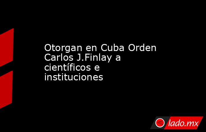 Otorgan en Cuba Orden Carlos J.Finlay a científicos e instituciones. Noticias en tiempo real