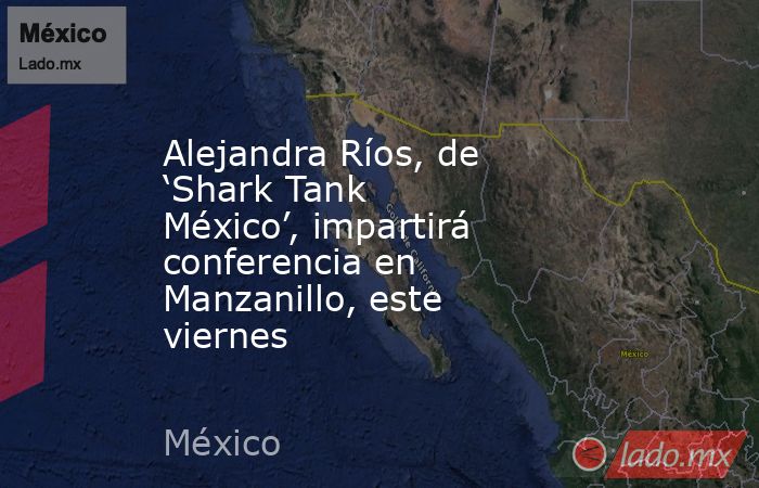 Alejandra Ríos, de ‘Shark Tank México’, impartirá conferencia en Manzanillo, este viernes. Noticias en tiempo real