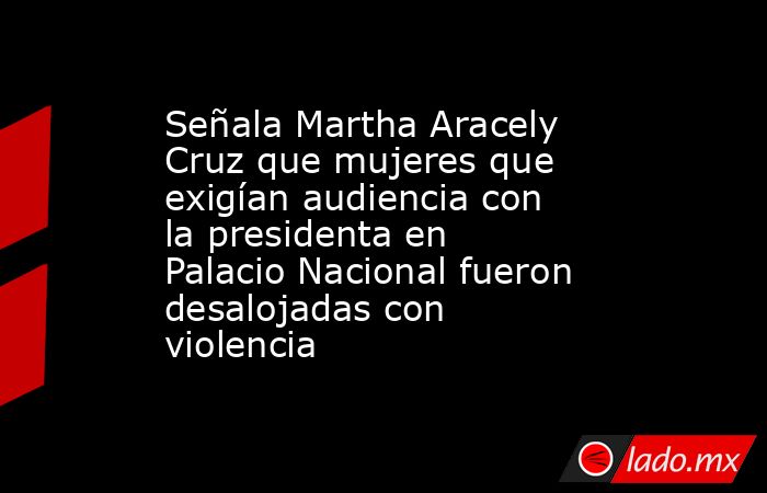 Señala Martha Aracely Cruz que mujeres que exigían audiencia con la presidenta en Palacio Nacional fueron desalojadas con violencia. Noticias en tiempo real