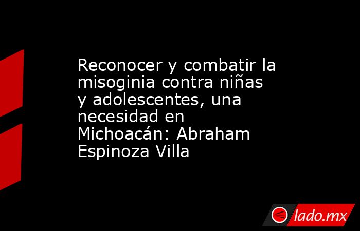 Reconocer y combatir la misoginia contra niñas y adolescentes, una necesidad en Michoacán: Abraham Espinoza Villa. Noticias en tiempo real