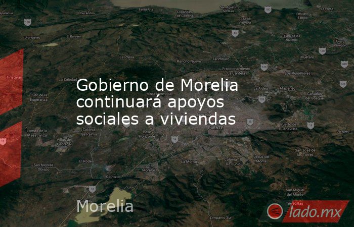 Gobierno de Morelia continuará apoyos sociales a viviendas. Noticias en tiempo real
