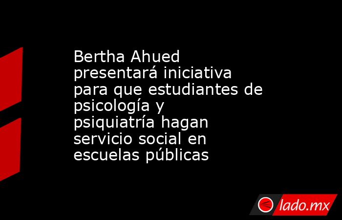 Bertha Ahued presentará iniciativa para que estudiantes de psicología y psiquiatría hagan servicio social en escuelas públicas. Noticias en tiempo real