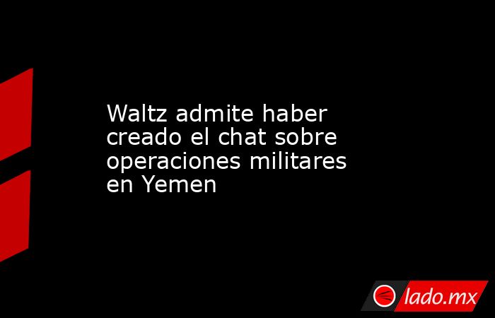 Waltz admite haber creado el chat sobre operaciones militares en Yemen. Noticias en tiempo real