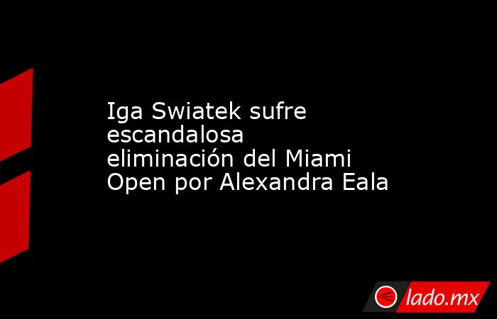 Iga Swiatek sufre escandalosa eliminación del Miami Open por Alexandra Eala. Noticias en tiempo real
