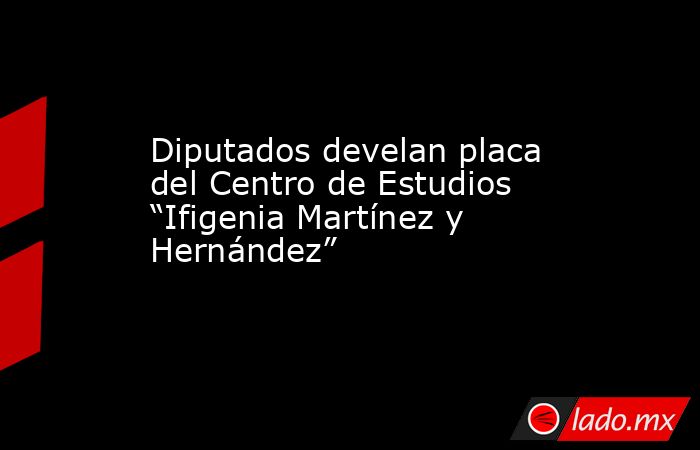 Diputados develan placa del Centro de Estudios “Ifigenia Martínez y Hernández”. Noticias en tiempo real