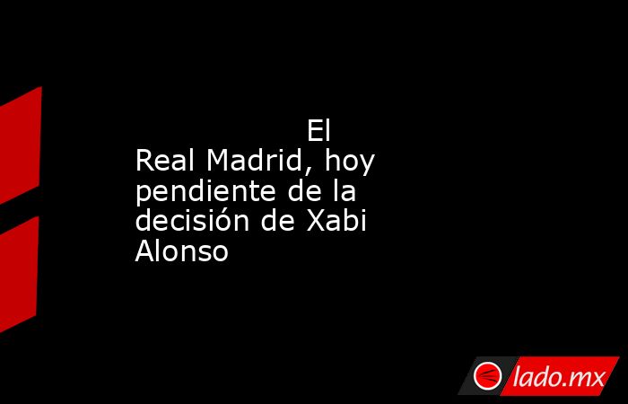                  El Real Madrid, hoy pendiente de la decisión de Xabi Alonso             . Noticias en tiempo real