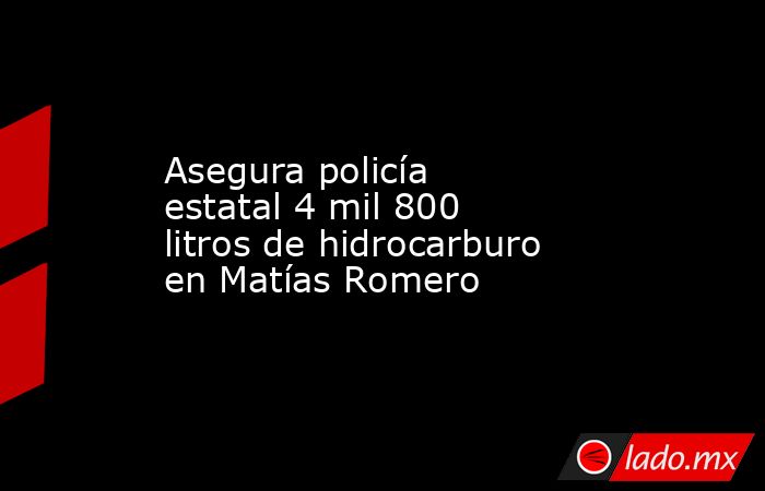 Asegura policía estatal 4 mil 800 litros de hidrocarburo  en Matías Romero. Noticias en tiempo real