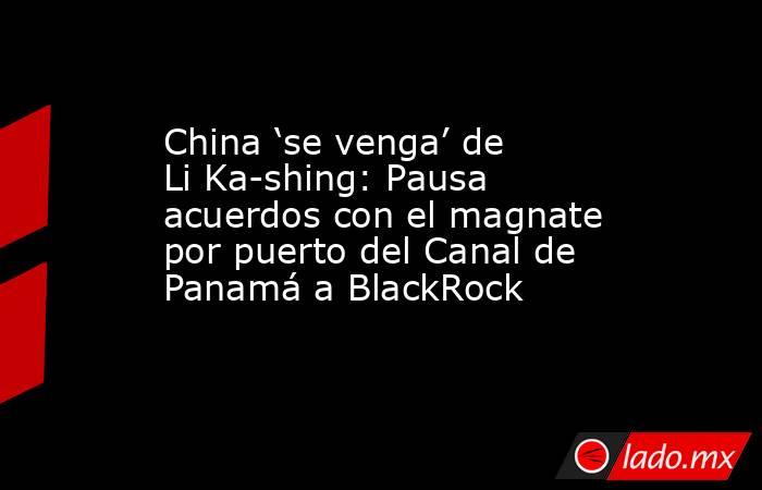 China ‘se venga’ de Li Ka-shing: Pausa acuerdos con el magnate por puerto del Canal de Panamá a BlackRock. Noticias en tiempo real