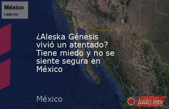 ¿Aleska Génesis vivió un atentado? Tiene miedo y no se siente segura en México. Noticias en tiempo real
