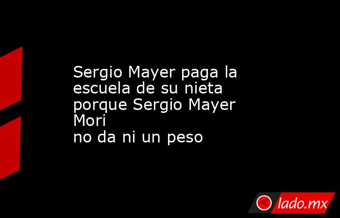 Sergio Mayer paga la escuela de su nieta porque Sergio Mayer Mori no da ni un peso. Noticias en tiempo real