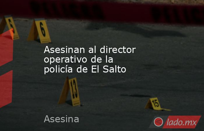 Asesinan al director operativo de la policía de El Salto. Noticias en tiempo real